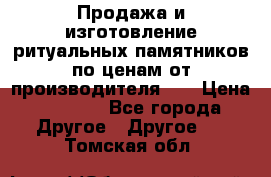 Продажа и изготовление ритуальных памятников по ценам от производителя!!! › Цена ­ 5 000 - Все города Другое » Другое   . Томская обл.